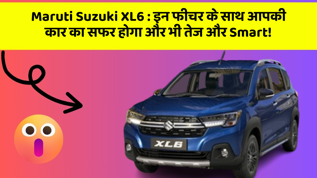 Maruti Suzuki XL6: इन फीचर के साथ आपकी कार का सफर होगा और भी तेज और Smart!