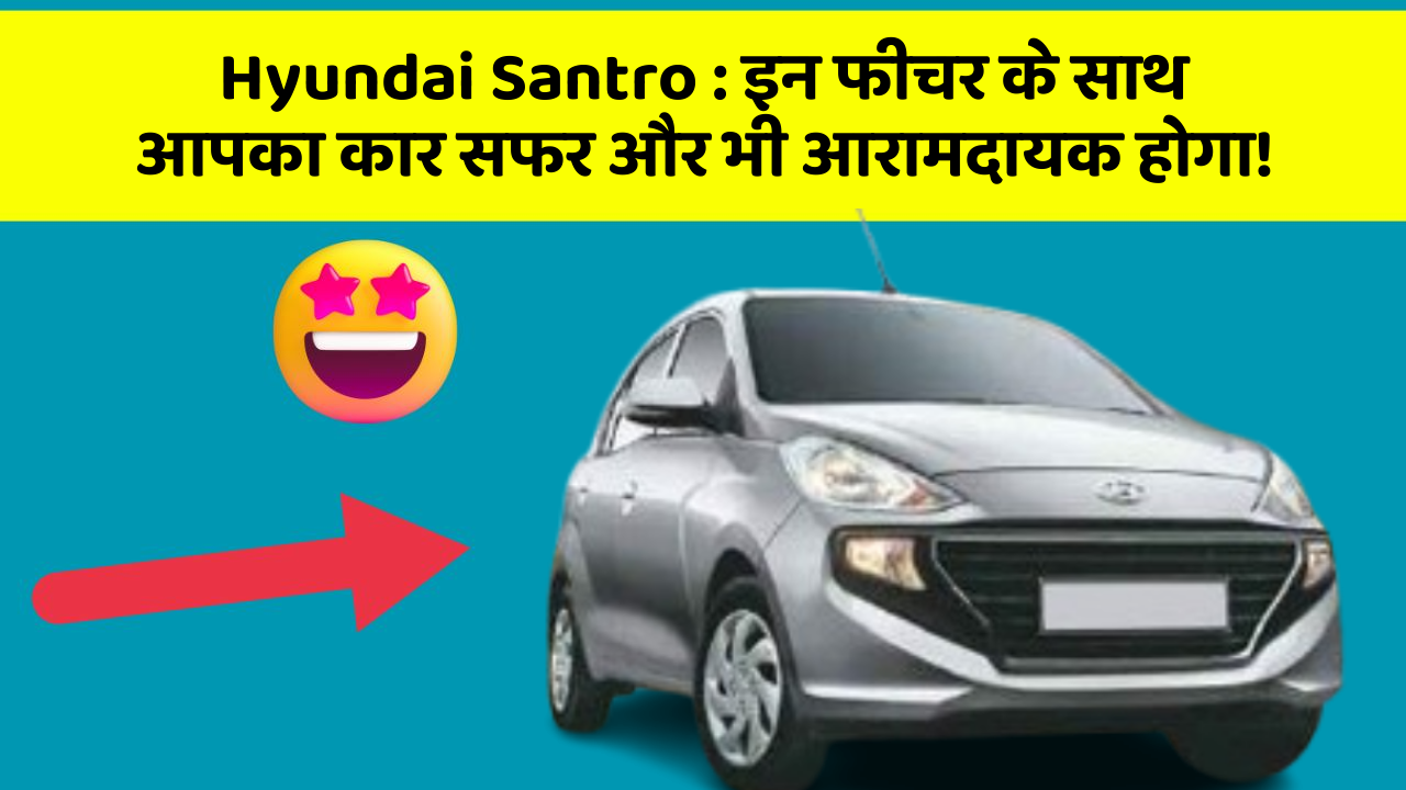 Hyundai Santro: इन फीचर के साथ आपका कार सफर और भी आरामदायक होगा!